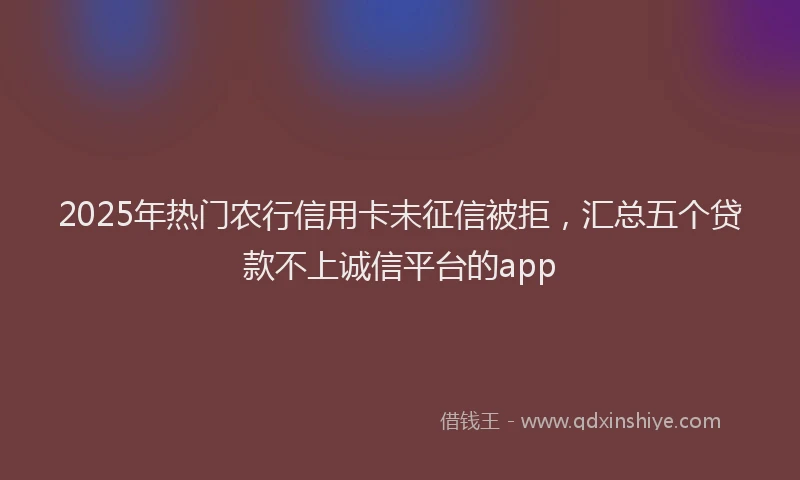 2025年热门农行信用卡未征信被拒，汇总五个贷款不上诚信平台的app