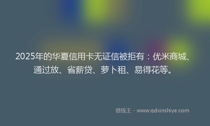 2025年的华夏信用卡无证信被拒有：优米商城、通过放、省薪贷、萝卜租、易得花等。