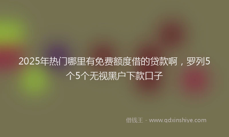 2025年热门哪里有免费额度借的贷款啊，罗列5个5个无视黑户下款口子