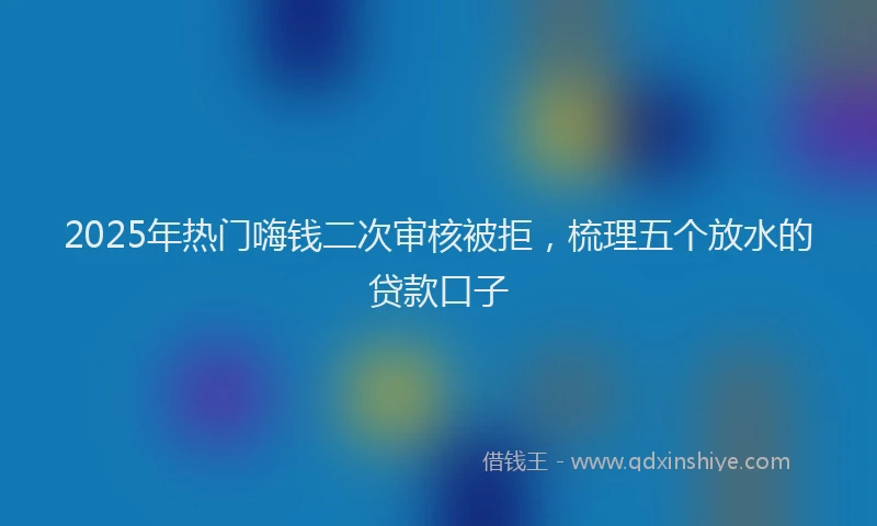 2025年热门嗨钱二次审核被拒，梳理五个放水的贷款口子