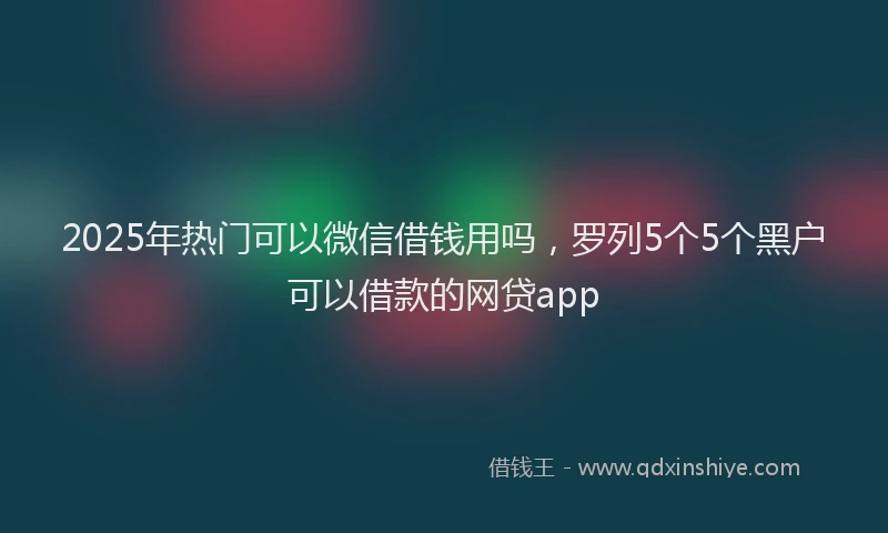 2025年热门可以微信借钱用吗，罗列5个5个黑户可以借款的网贷app