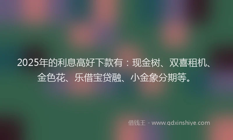 2025年的利息高好下款有：现金树、双喜租机、金色花、乐借宝贷融、小金象分期等。