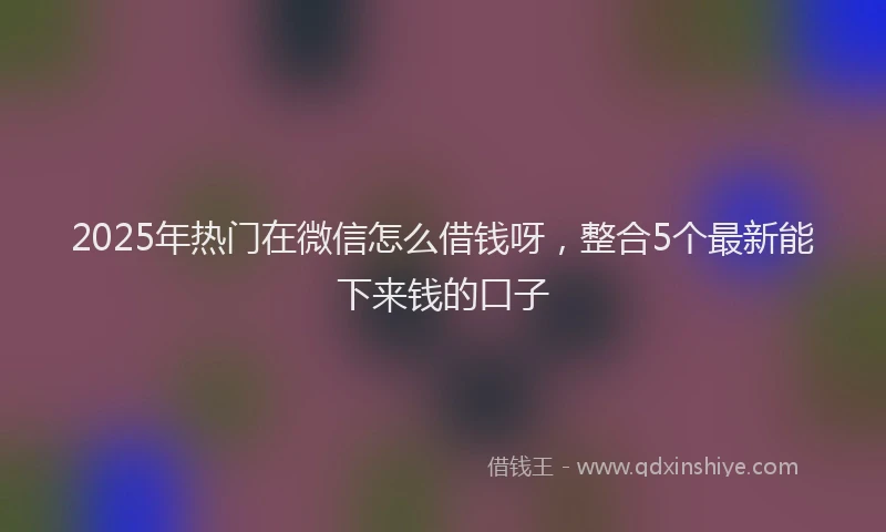 2025年热门在微信怎么借钱呀，整合5个最新能下来钱的口子