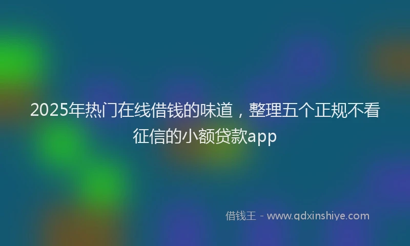 2025年热门在线借钱的味道，整理五个正规不看征信的小额贷款app