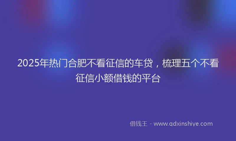 2025年热门合肥不看征信的车贷，梳理五个不看征信小额借钱的平台