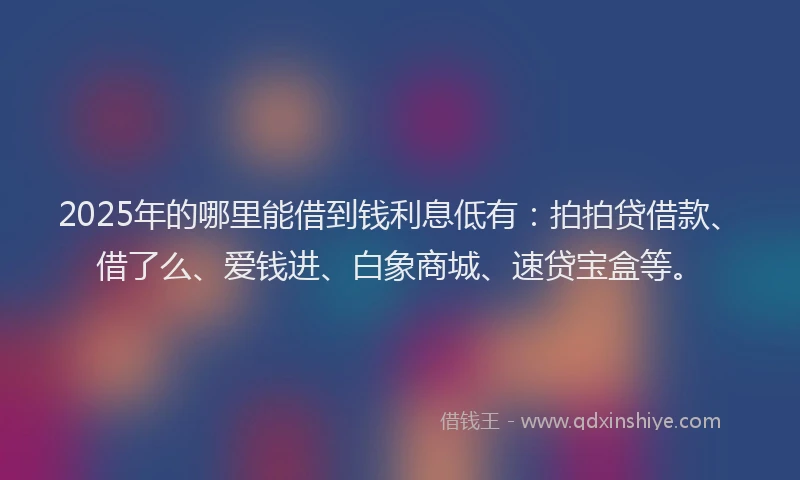 2025年的哪里能借到钱利息低有：拍拍贷借款、借了么、爱钱进、白象商城、速贷宝盒等。