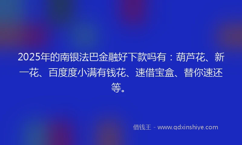 2025年的南银法巴金融好下款吗有：葫芦花、新一花、百度度小满有钱花、速借宝盒、替你速还等。
