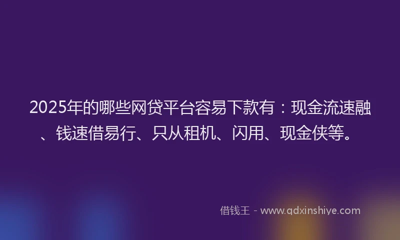 2025年的哪些网贷平台容易下款有：现金流速融、钱速借易行、只从租机、闪用、现金侠等。