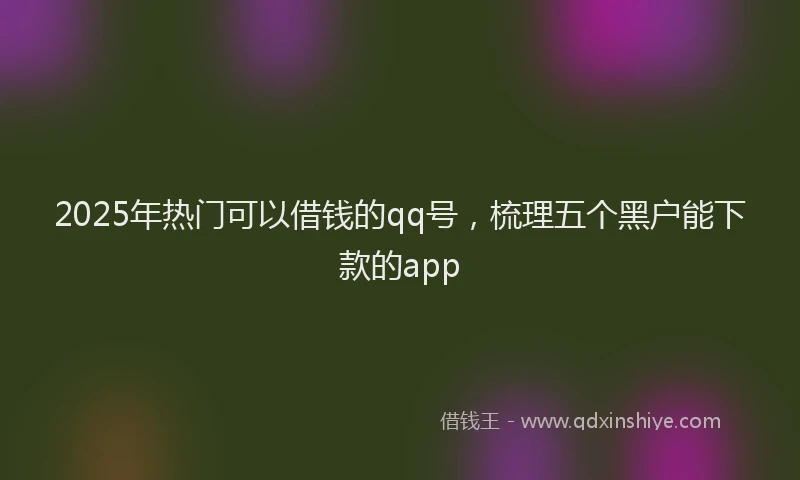 2025年热门可以借钱的qq号，梳理五个黑户能下款的app