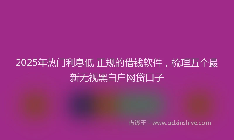 2025年热门利息低 正规的借钱软件，梳理五个最新无视黑白户网贷口子