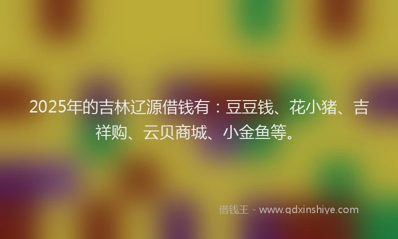 2025年的吉林辽源借钱有：豆豆钱、花小猪、吉祥购、云贝商城、小金鱼等。