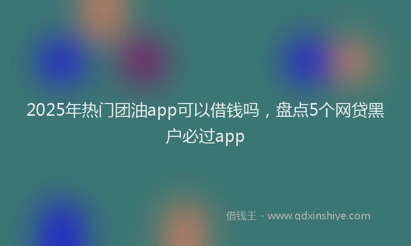 2025年热门团油app可以借钱吗，盘点5个网贷黑户必过app