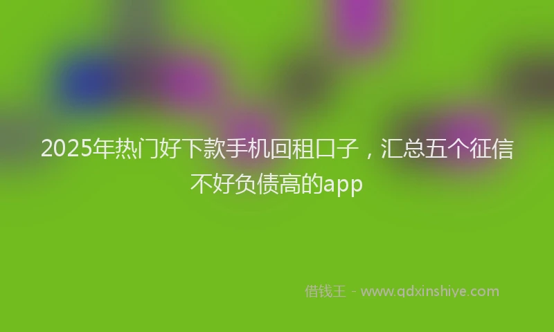 2025年热门好下款手机回租口子，汇总五个征信不好负债高的app