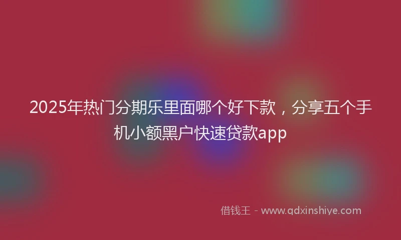 2025年热门分期乐里面哪个好下款，分享五个手机小额黑户快速贷款app