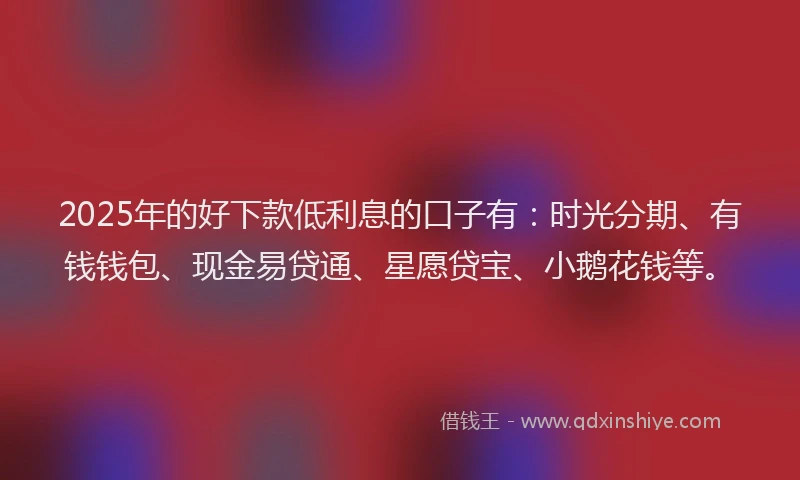 2025年的好下款低利息的口子有：时光分期、有钱钱包、现金易贷通、星愿贷宝、小鹅花钱等。