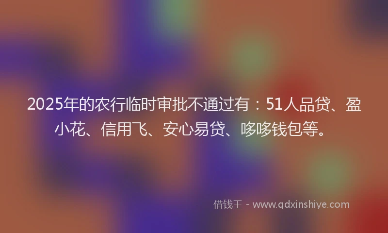 2025年的农行临时审批不通过有:51人品贷、盈小花、信用飞、安心易贷、哆哆钱包等。