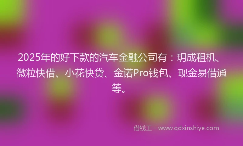 2025年的好下款的汽车金融公司有：玥成租机、微粒快借、小花快贷、金诺Pro钱包、现金易借通等。