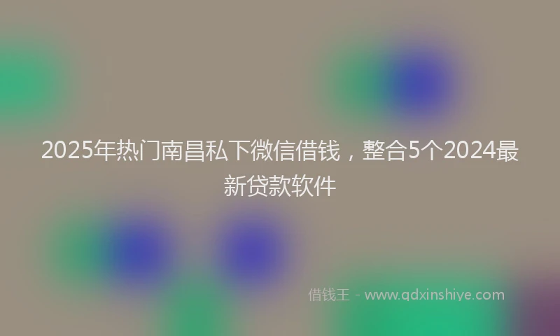 2025年热门南昌私下微信借钱，整合5个2024最新贷款软件