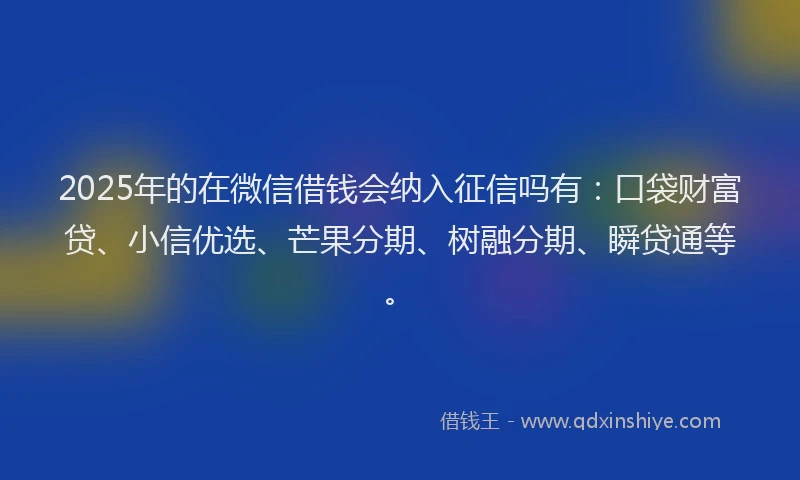 2025年的在微信借钱会纳入征信吗有：口袋财富贷、小信优选、芒果分期、树融分期、瞬贷通等。