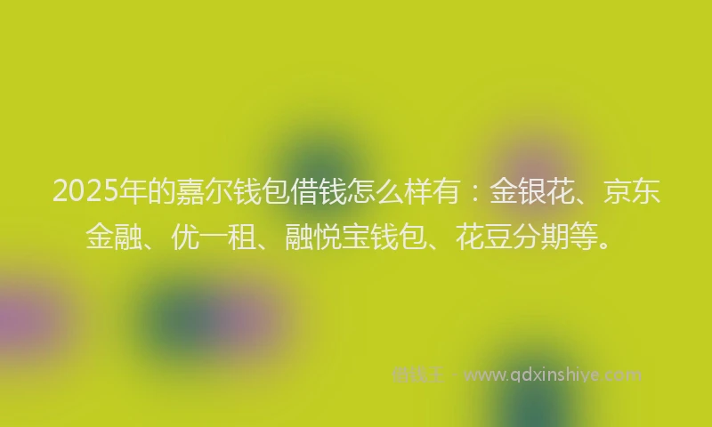 2025年的嘉尔钱包借钱怎么样有：金银花、京东金融、优一租、融悦宝钱包、花豆分期等。