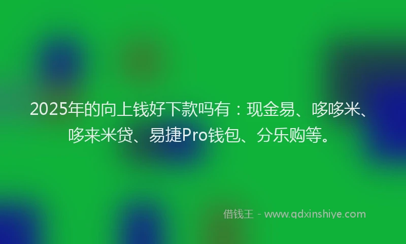 2025年的向上钱好下款吗有：现金易、哆哆米、哆来米贷、易捷Pro钱包、分乐购等。