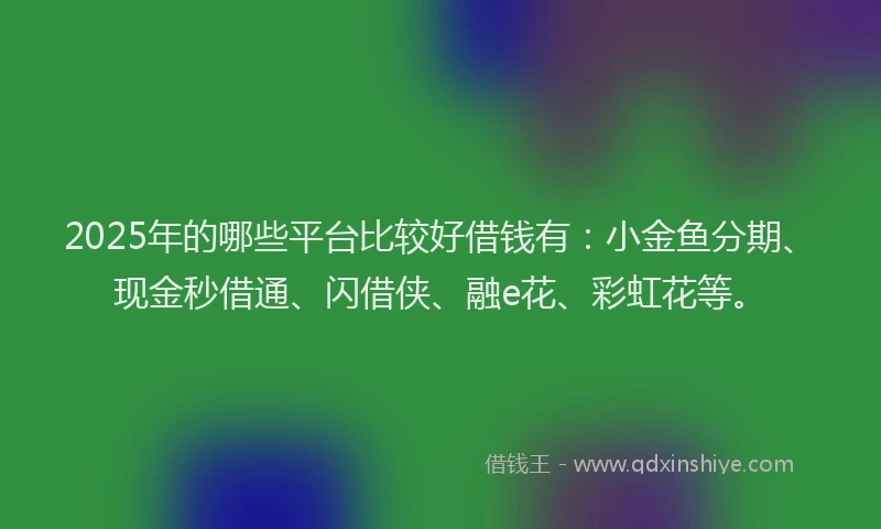 2025年的哪些平台比较好借钱有：小金鱼分期、现金秒借通、闪借侠、融e花、彩虹花等。