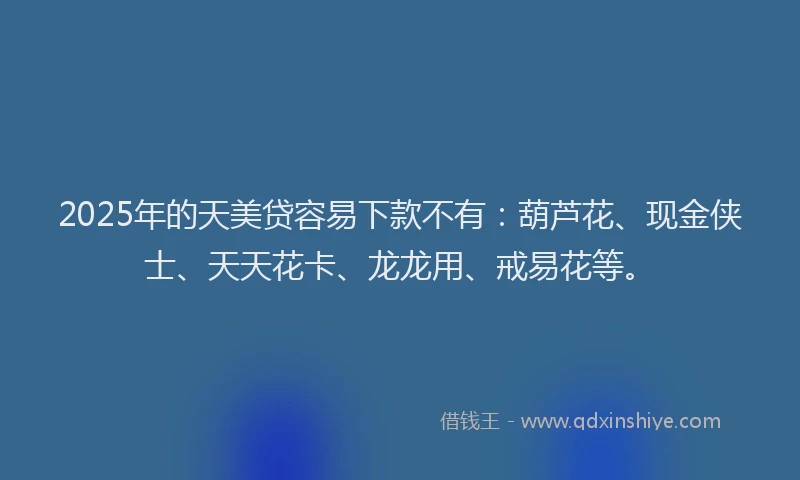 2025年的天美贷容易下款不有：葫芦花、现金侠士、天天花卡、龙龙用、戒易花等。