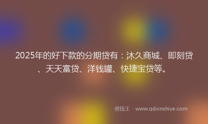 2025年的好下款的分期贷有：沐久商城、即刻贷、天天富贷、洋钱罐、快捷宝贷等。