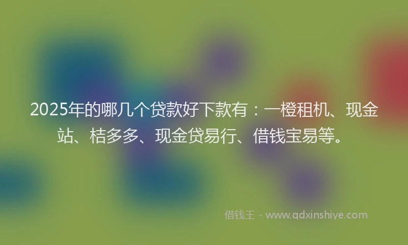 2025年的哪几个贷款好下款有：一橙租机、现金站、桔多多、现金贷易行、借钱宝易等。