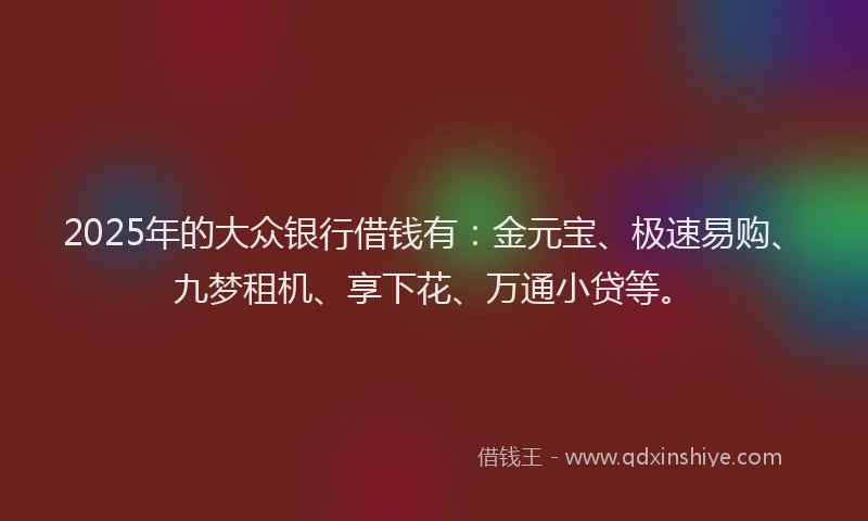 2025年的大众银行借钱有：金元宝、极速易购、九梦租机、享下花、万通小贷等。