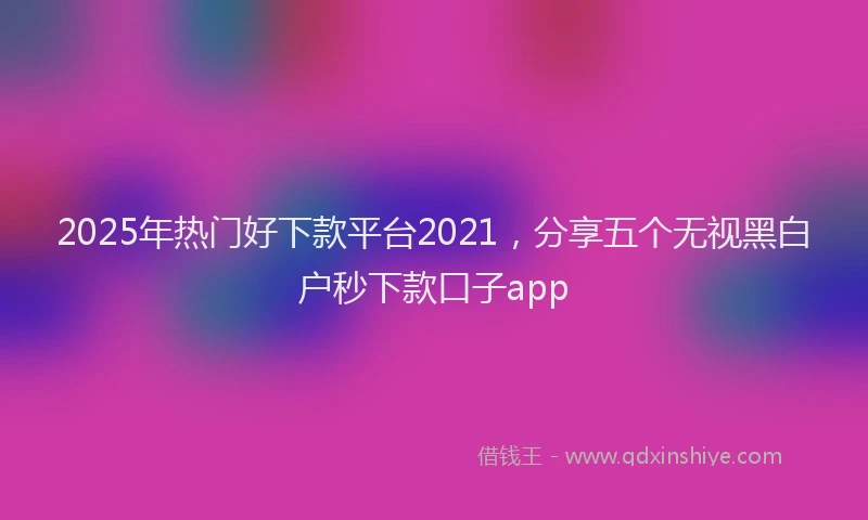 2025年热门好下款平台2021，分享五个无视黑白户秒下款口子app