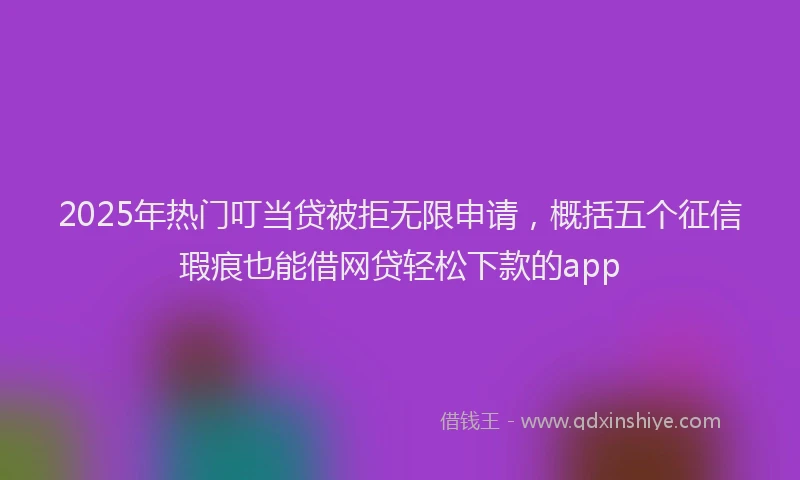 2025年热门叮当贷被拒无限申请，概括五个征信瑕疵也能借网贷轻松下款的app
