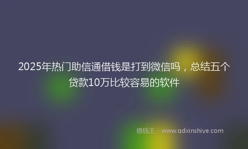 2025年热门助信通借钱是打到微信吗，总结五个贷款10万比较容易的软件