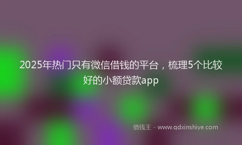 2025年热门只有微信借钱的平台，梳理5个比较好的小额贷款app