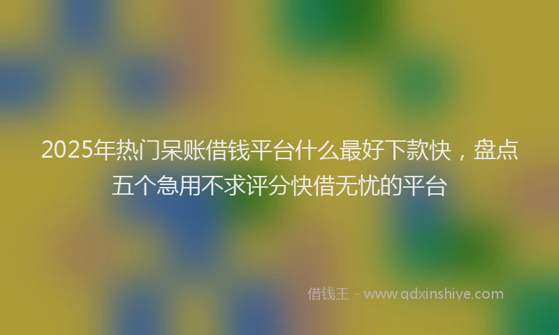 2025年热门呆账借钱平台什么最好下款快，盘点五个急用不求评分快借无忧的平台