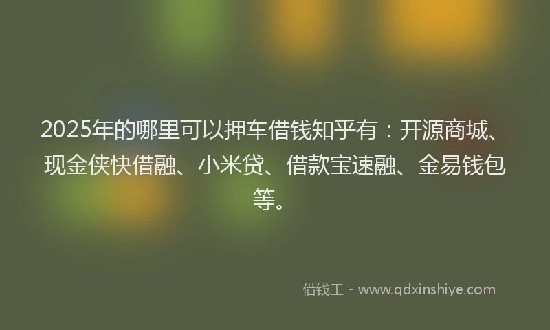 2025年的哪里可以押车借钱知乎有：开源商城、现金侠快借融、小米贷、借款宝速融、金易钱包等。
