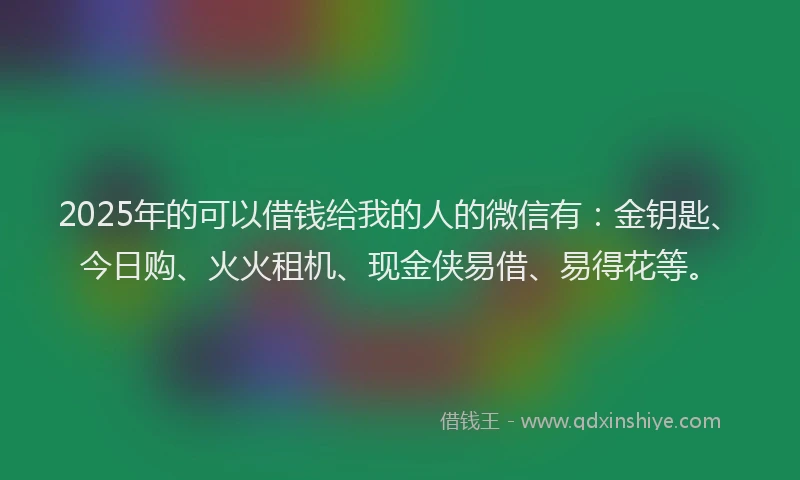 2025年的可以借钱给我的人的微信有：金钥匙、今日购、火火租机、现金侠易借、易得花等。