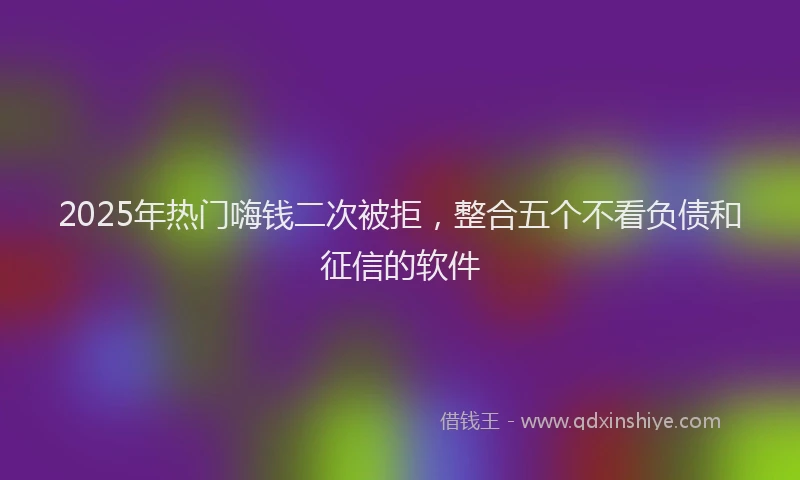 2025年热门嗨钱二次被拒，整合五个不看负债和征信的软件