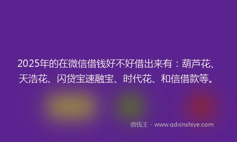 2025年的在微信借钱好不好借出来有：葫芦花、天浩花、闪贷宝速融宝、时代花、和信借款等。