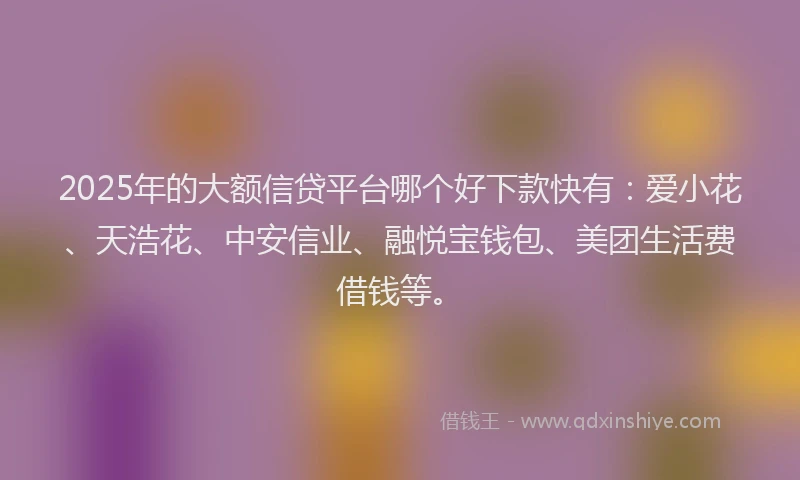 2025年的大额信贷平台哪个好下款快有：爱小花、天浩花、中安信业、融悦宝钱包、美团生活费借钱等。