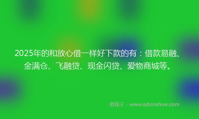 2025年的和放心借一样好下款的有：借款易融、金满仓、飞融贷、现金闪贷、爱物商城等。