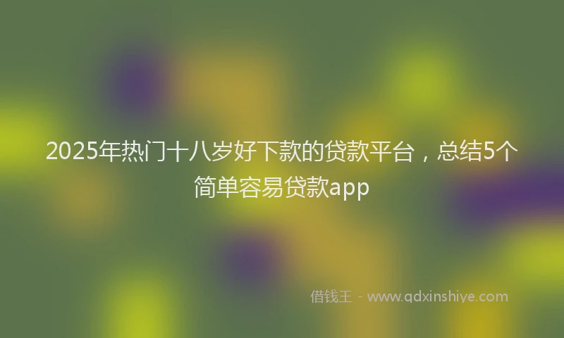 2025年热门十八岁好下款的贷款平台，总结5个简单容易贷款app