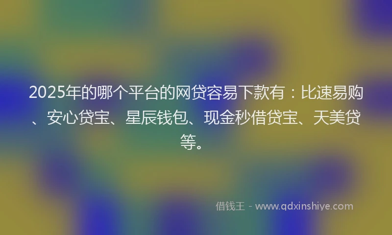 2025年的哪个平台的网贷容易下款有：比速易购、安心贷宝、星辰钱包、现金秒借贷宝、天美贷等。