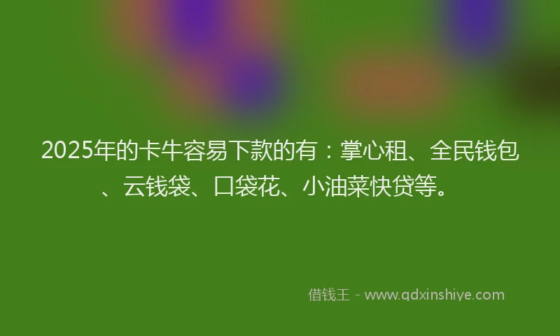2025年的卡牛容易下款的有：掌心租、全民钱包、云钱袋、口袋花、小油菜快贷等。