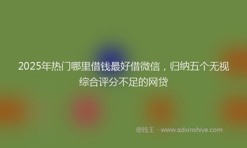 2025年热门哪里借钱最好借微信，归纳五个无视综合评分不足的网贷