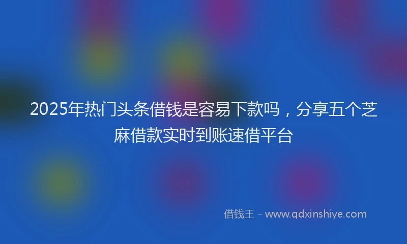 2025年热门头条借钱是容易下款吗，分享五个芝麻借款实时到账速借平台