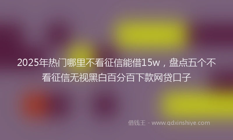 2025年热门哪里不看征信能借15w，盘点五个不看征信无视黑白百分百下款网贷口子