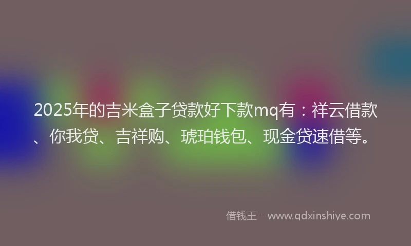 2025年的吉米盒子贷款好下款mq有：祥云借款、你我贷、吉祥购、琥珀钱包、现金贷速借等。