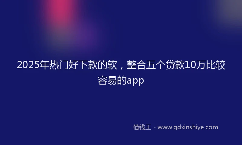 2025年热门好下款的软，整合五个贷款10万比较容易的app