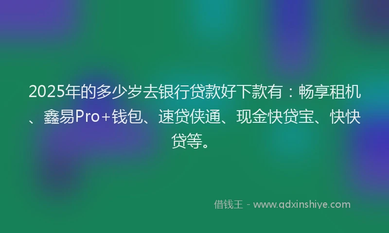 2025年的多少岁去银行贷款好下款有：畅享租机、鑫易Pro+钱包、速贷侠通、现金快贷宝、快快贷等。